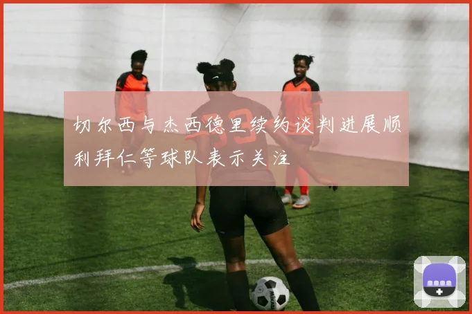 切尔西与杰西德里续约谈判进展顺利拜仁等球队表示关注