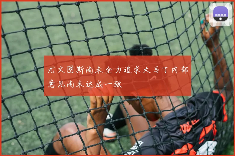 尤文图斯尚未全力追求大马丁内部意见尚未达成一致