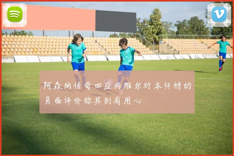 阿森纳传奇回应内维尔对本怀特的负面评价称其别有用心