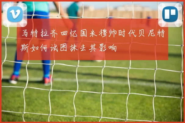 马特拉齐回忆国米穆帅时代贝尼特斯如何试图抹去其影响