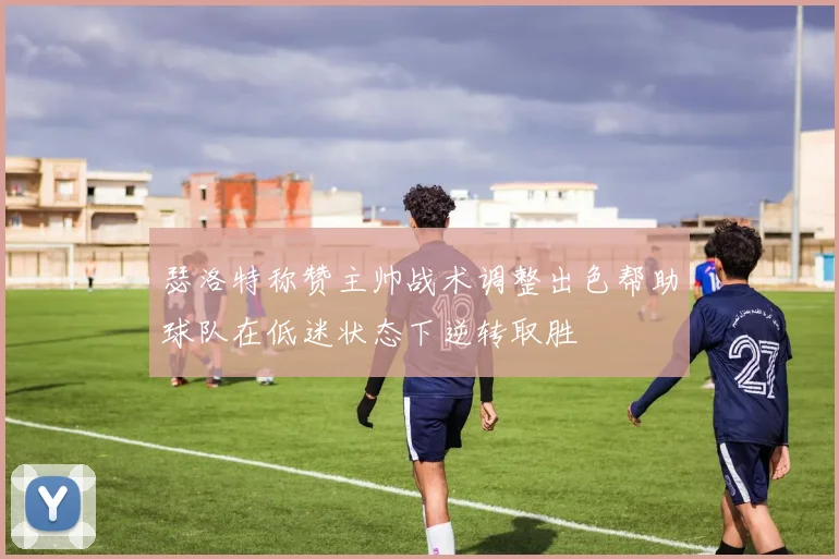 瑟洛特称赞主帅战术调整出色帮助球队在低迷状态下逆转取胜