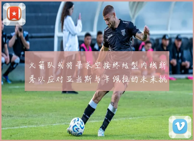 火箭队或将寻求空接终结型内线新秀以应对亚当斯与卡佩拉的未来挑战