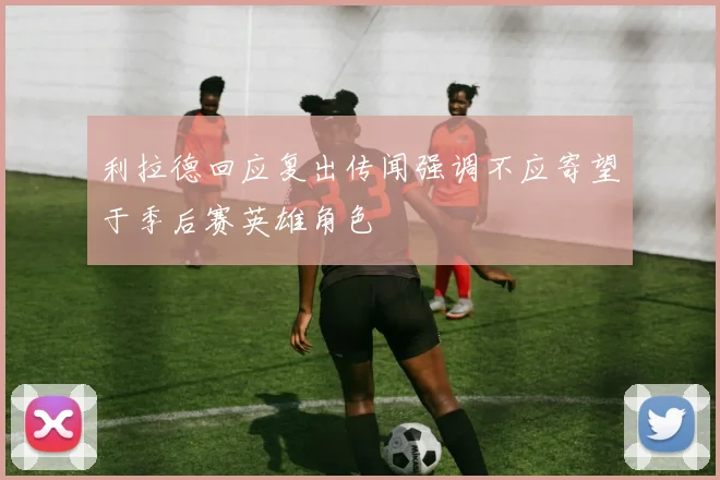 利拉德回应复出传闻强调不应寄望于季后赛英雄角色