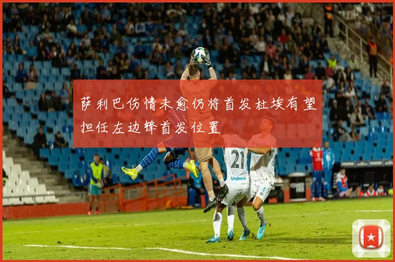 萨利巴伤情未愈仍将首发杜埃有望担任左边锋首发位置