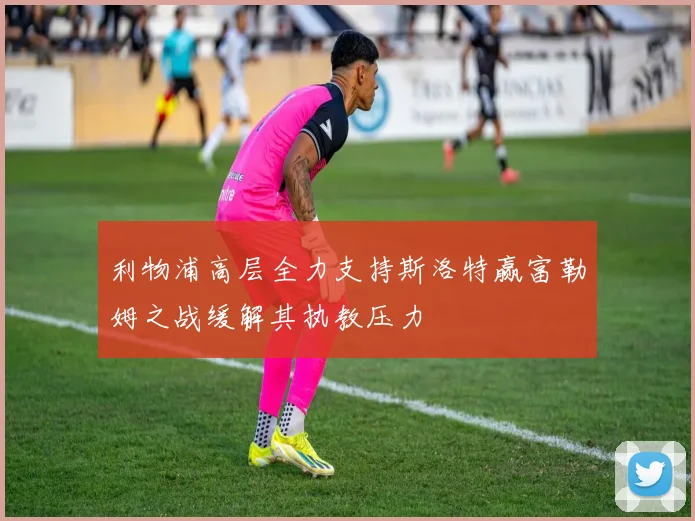 利物浦高层全力支持斯洛特赢富勒姆之战缓解其执教压力