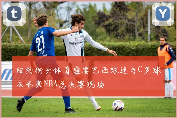纽约街头体育盛宴巴西球迷与C罗球衣齐聚NBA总决赛现场