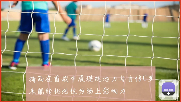 梅西在首战中展现统治力与自信C罗未能转化地位为场上影响力