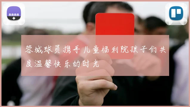 蓉城球员携手儿童福利院孩子们共度温馨快乐的时光