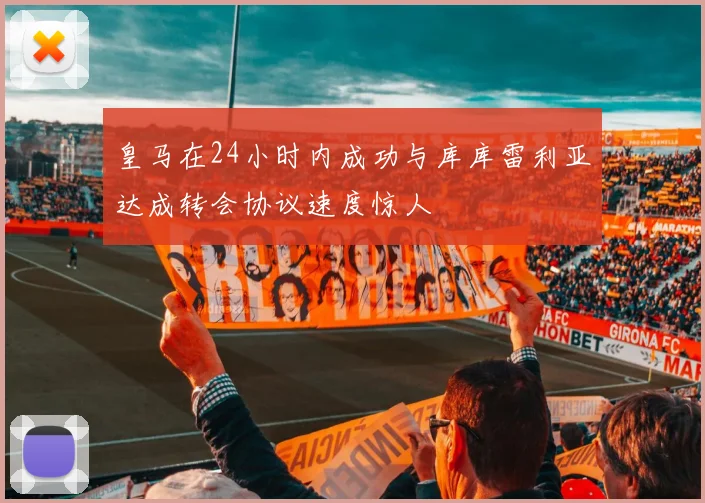 皇马在24小时内成功与库库雷利亚达成转会协议速度惊人