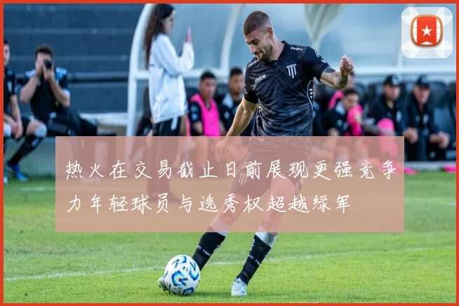 热火在交易截止日前展现更强竞争力年轻球员与选秀权超越绿军