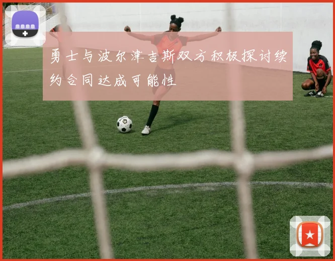 勇士与波尔津吉斯双方积极探讨续约合同达成可能性