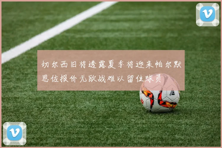 切尔西旧将透露夏季将迎来帕尔默恩佐报价无欧战难以留住球员