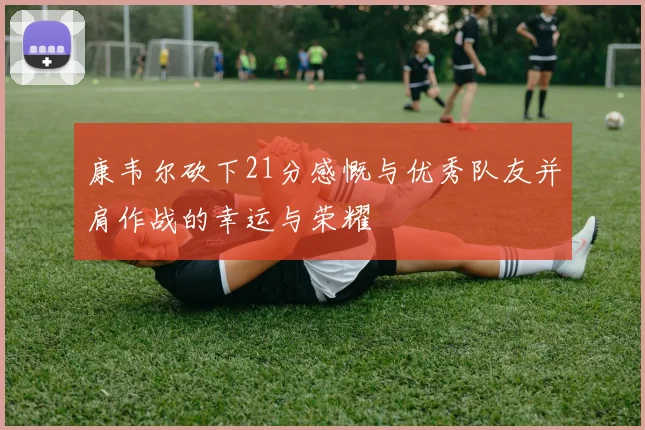 康韦尔砍下21分感慨与优秀队友并肩作战的幸运与荣耀