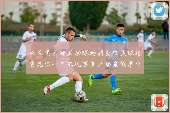 米兰俱乐部启动球场调查征集球迷意见你一年能观赛多少场最低票价应设定为多少