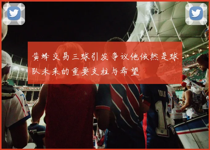 黄蜂交易三球引发争议他依然是球队未来的重要支柱与希望