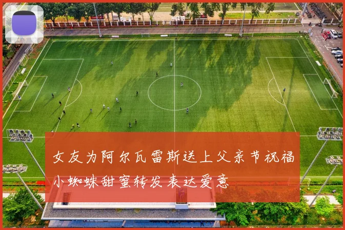 女友为阿尔瓦雷斯送上父亲节祝福小蜘蛛甜蜜转发表达爱意