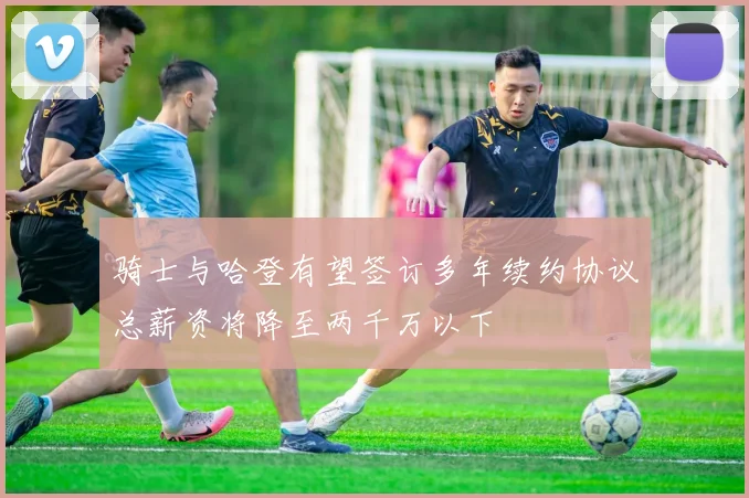 骑士与哈登有望签订多年续约协议总薪资将降至两千万以下