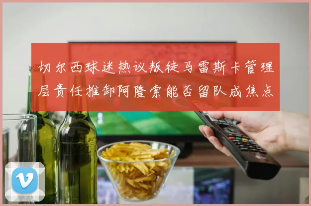 切尔西球迷热议叛徒马雷斯卡管理层责任推卸阿隆索能否留队成焦点