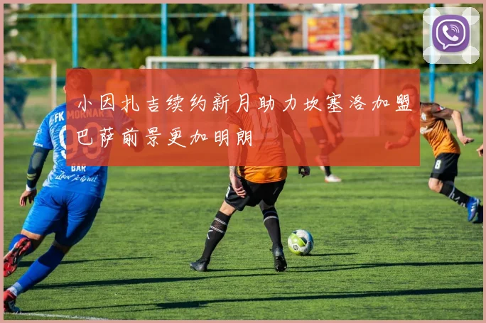 小因扎吉续约新月助力坎塞洛加盟巴萨前景更加明朗