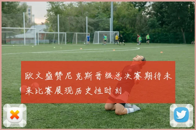 欧文盛赞尼克斯晋级总决赛期待未来比赛展现历史性时刻