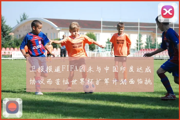 卫报报道FIFA因未与中国印度达成协议而苦恼世界杯扩军计划面临挑战