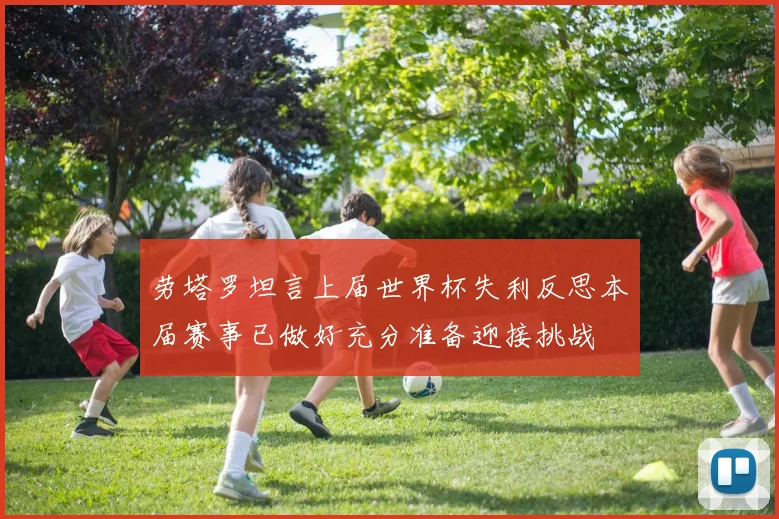 劳塔罗坦言上届世界杯失利反思本届赛事已做好充分准备迎接挑战