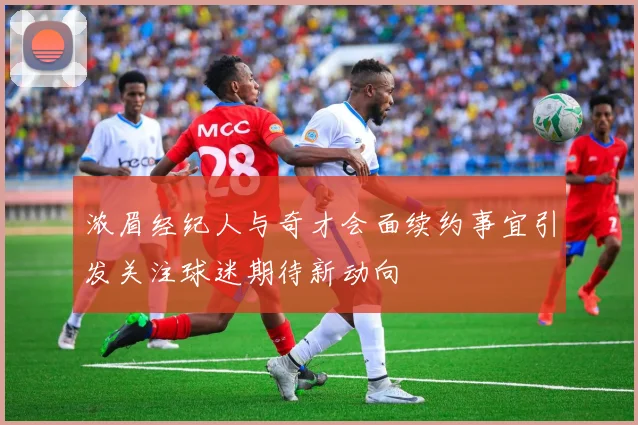 浓眉经纪人与奇才会面续约事宜引发关注球迷期待新动向