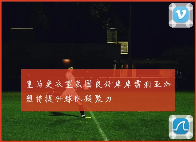 皇马更衣室氛围良好库库雷利亚加盟将提升球队凝聚力