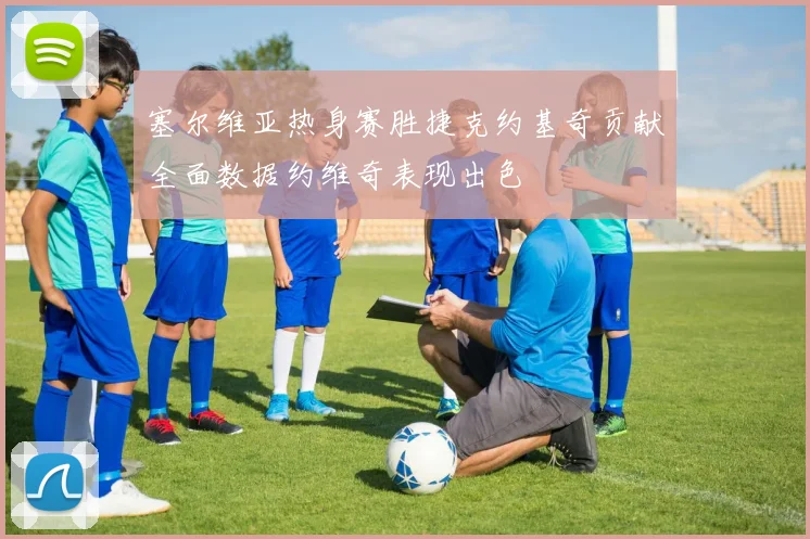 塞尔维亚热身赛胜捷克约基奇贡献全面数据约维奇表现出色
