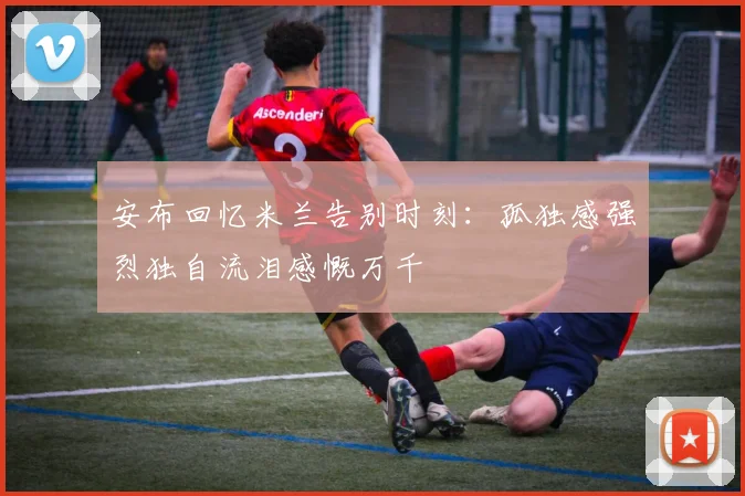安布回忆米兰告别时刻：孤独感强烈独自流泪感慨万千